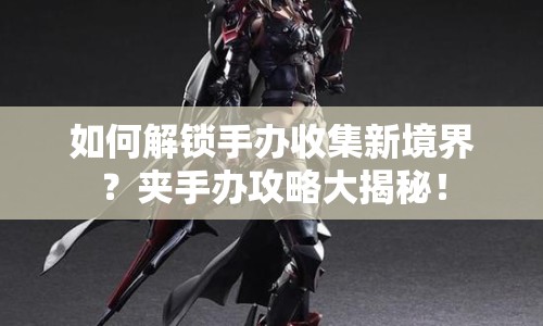 如何解鎖手辦收集新境界？夾手辦攻略大揭秘！