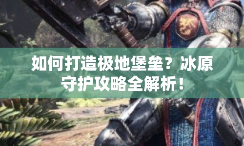 如何打造極地堡壘？冰原守護(hù)攻略全解析！