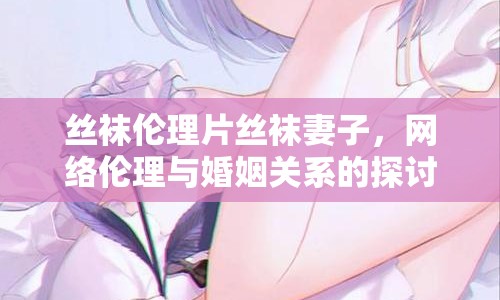 絲襪倫理片絲襪妻子，網(wǎng)絡(luò)倫理與婚姻關(guān)系的探討