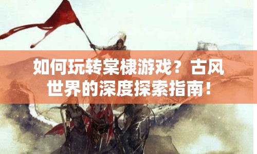 如何玩轉(zhuǎn)棠棣游戲？古風(fēng)世界的深度探索指南！