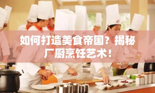 如何打造美食帝國？揭秘廠廚烹飪藝術(shù)！