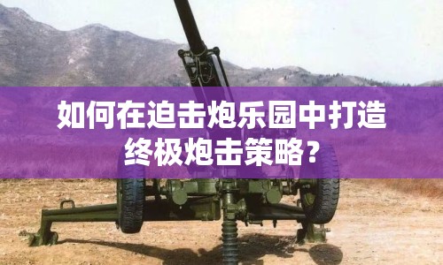 如何在迫擊炮樂(lè)園中打造終極炮擊策略？