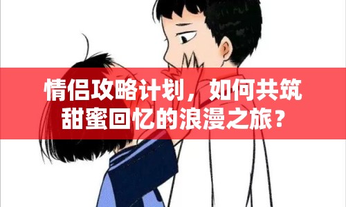 情侶攻略計劃，如何共筑甜蜜回憶的浪漫之旅？
