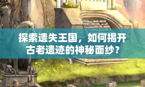 探索遺失王國，如何揭開古老遺跡的神秘面紗？