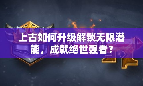上古如何升級(jí)解鎖無(wú)限潛能，成就絕世強(qiáng)者？