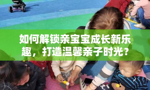 如何解鎖親寶寶成長(zhǎng)新樂趣，打造溫馨親子時(shí)光？
