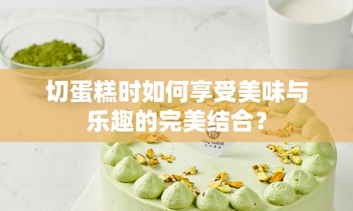 切蛋糕時如何享受美味與樂趣的完美結(jié)合？