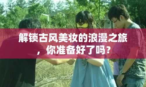 解鎖古風(fēng)美妝的浪漫之旅，你準(zhǔn)備好了嗎？