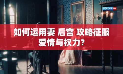 如何運用妻 后宮 攻略征服愛情與權(quán)力？