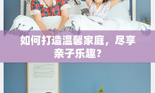 如何打造溫馨家庭，盡享親子樂趣？