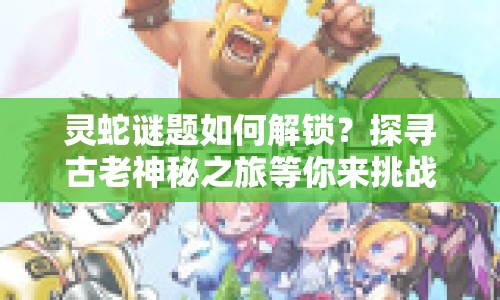 靈蛇謎題如何解鎖？探尋古老神秘之旅等你來挑戰(zhàn)！