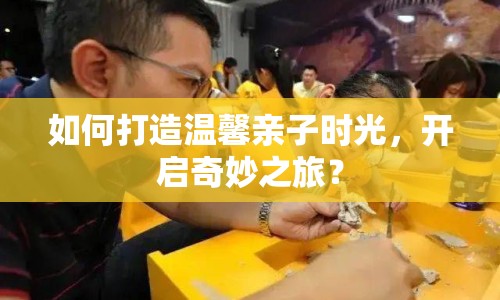 如何打造溫馨親子時(shí)光，開啟奇妙之旅？
