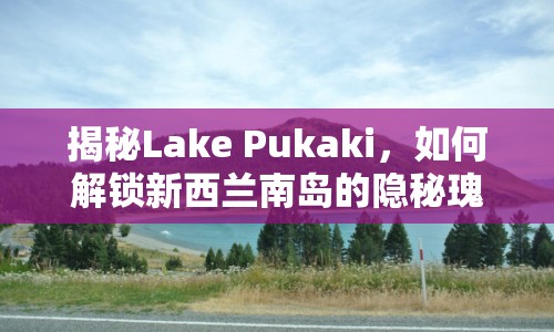 揭秘Lake Pukaki，如何解鎖新西蘭南島的隱秘瑰寶？