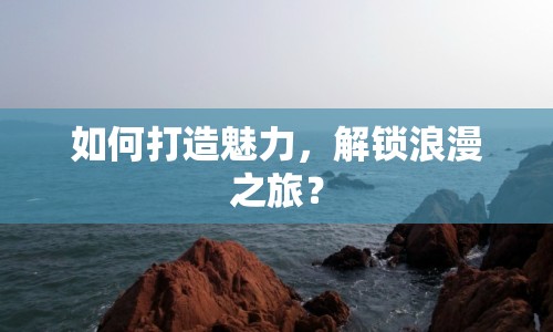 如何打造魅力，解鎖浪漫之旅？