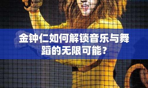 金鐘仁如何解鎖音樂與舞蹈的無限可能？