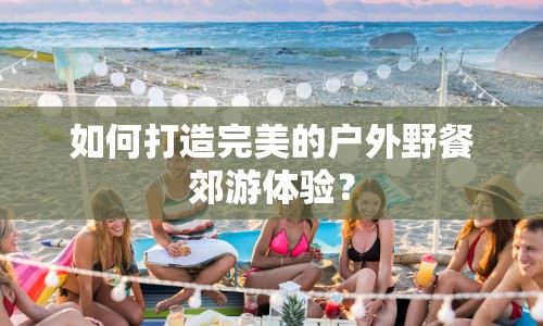 如何打造完美的戶外野餐郊游體驗(yàn)？