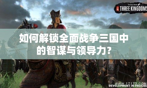 如何解鎖全面戰(zhàn)爭三國中的智謀與領(lǐng)導力？