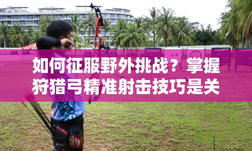 如何征服野外挑戰(zhàn)？掌握狩獵弓精準(zhǔn)射擊技巧是關(guān)鍵！