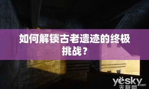 如何解鎖古老遺跡的終極挑戰(zhàn)？