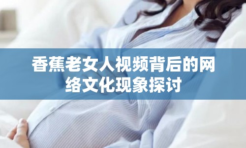 香蕉老女人視頻背后的網(wǎng)絡(luò)文化現(xiàn)象探討