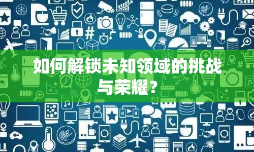 如何解鎖未知領(lǐng)域的挑戰(zhàn)與榮耀？
