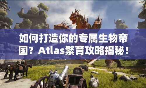 如何打造你的專屬生物帝國？Atlas繁育攻略揭秘！