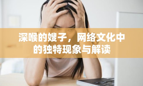 深喉的嫂子，網(wǎng)絡(luò)文化中的獨特現(xiàn)象與解讀