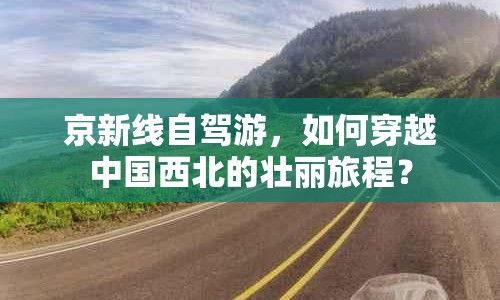 京新線自駕游，如何穿越中國(guó)西北的壯麗旅程？