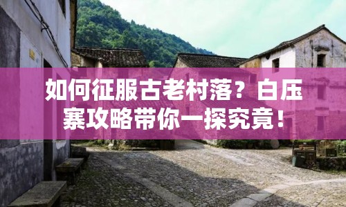 如何征服古老村落？白壓寨攻略帶你一探究竟！