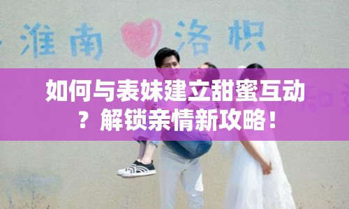 如何與表妹建立甜蜜互動(dòng)？解鎖親情新攻略！