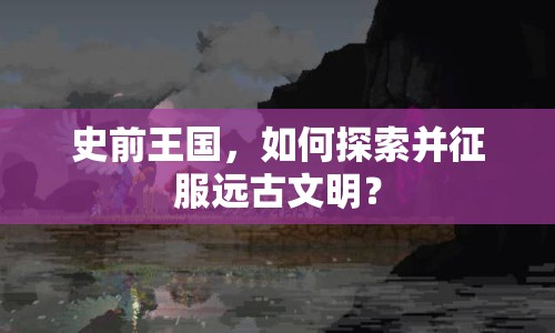 史前王國，如何探索并征服遠古文明？