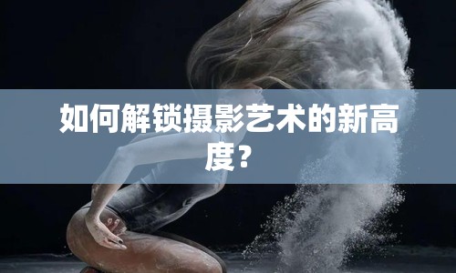 如何解鎖攝影藝術(shù)的新高度？