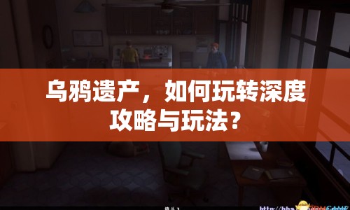 烏鴉遺產(chǎn)，如何玩轉(zhuǎn)深度攻略與玩法？