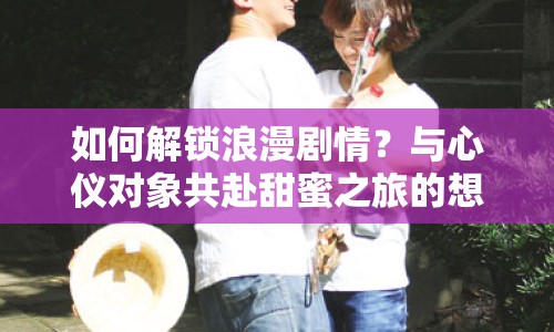 如何解鎖浪漫劇情？與心儀對象共赴甜蜜之旅的想你游戲攻略！