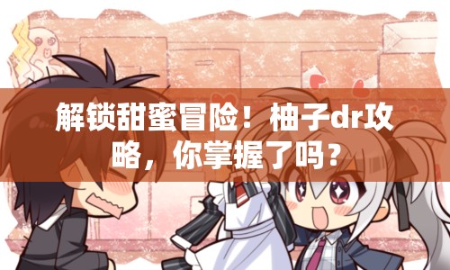 解鎖甜蜜冒險(xiǎn)！柚子dr攻略，你掌握了嗎？