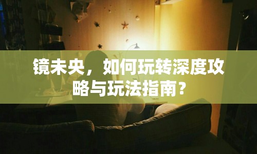 鏡未央，如何玩轉(zhuǎn)深度攻略與玩法指南？