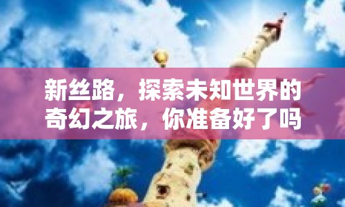 新絲路，探索未知世界的奇幻之旅，你準備好了嗎？