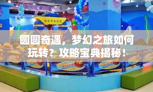圓圓奇遇，夢(mèng)幻之旅如何玩轉(zhuǎn)？攻略寶典揭秘！