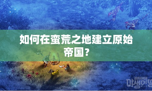如何在蠻荒之地建立原始帝國？