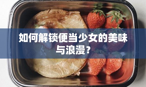 如何解鎖便當(dāng)少女的美味與浪漫？
