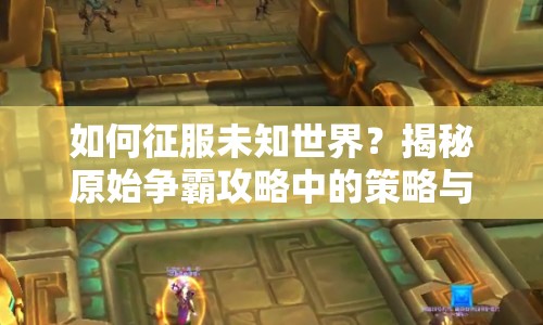 如何征服未知世界？揭秘原始爭霸攻略中的策略與技巧！