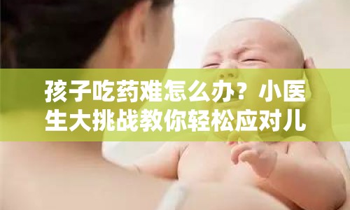 孩子吃藥難怎么辦？小醫(yī)生大挑戰(zhàn)教你輕松應(yīng)對兒童喂藥攻略！