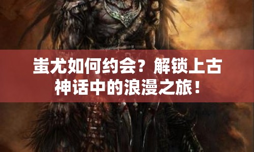 蚩尤如何約會(huì)？解鎖上古神話中的浪漫之旅！