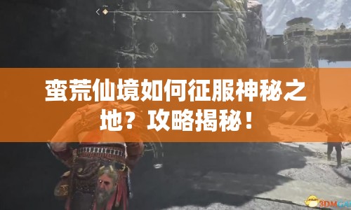 蠻荒仙境如何征服神秘之地？攻略揭秘！