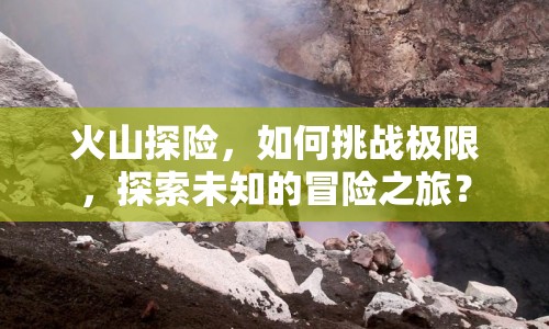 火山探險(xiǎn)，如何挑戰(zhàn)極限，探索未知的冒險(xiǎn)之旅？