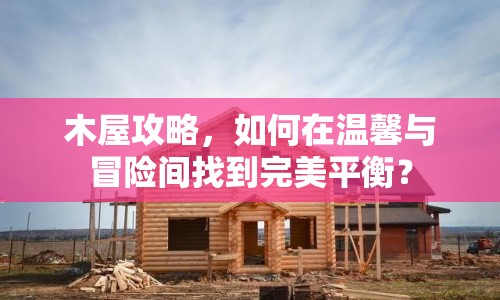 木屋攻略，如何在溫馨與冒險(xiǎn)間找到完美平衡？