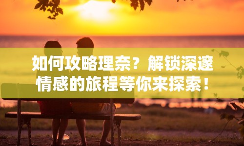 如何攻略理奈？解鎖深邃情感的旅程等你來探索！