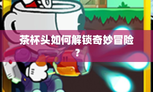 茶杯頭如何解鎖奇妙冒險？