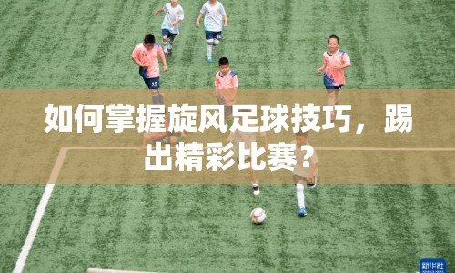 如何掌握旋風(fēng)足球技巧，踢出精彩比賽？