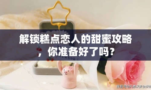 解鎖糕點(diǎn)戀人的甜蜜攻略，你準(zhǔn)備好了嗎？